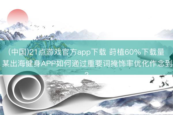 (中国)21点游戏官方app下载 莳植60%下载量! 某出海健身APP如何通过重要词掩饰率优化作念到?