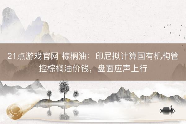 21点游戏官网 棕榈油：印尼拟计算国有机构管控棕榈油价钱，盘面应声上行