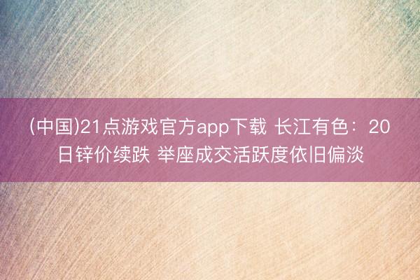 (中国)21点游戏官方app下载 长江有色：20日锌价续跌 举座成交活跃度依旧偏淡