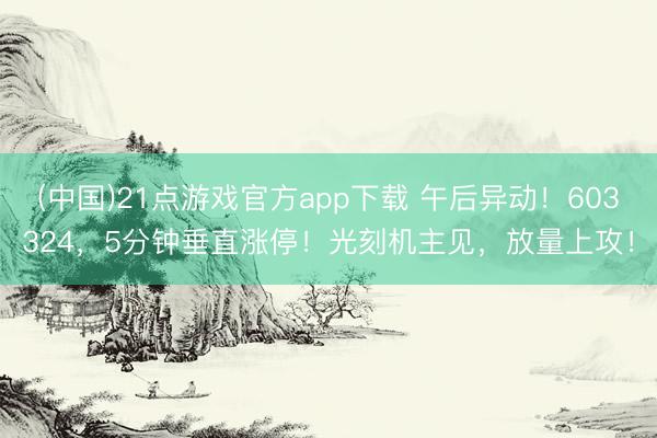 (中国)21点游戏官方app下载 午后异动！603324，5分钟垂直涨停！光刻机主见，放量上攻！