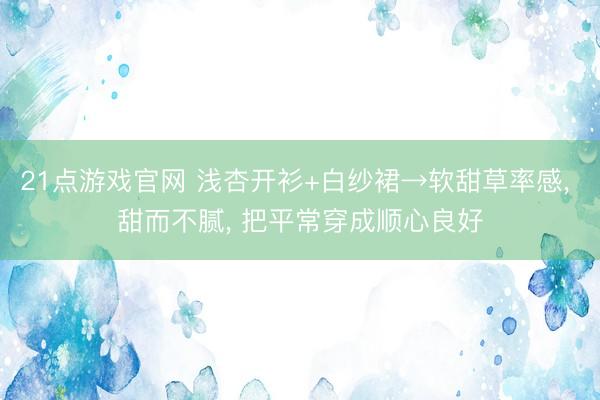 21点游戏官网 浅杏开衫+白纱裙→软甜草率感， 甜而不腻，<a href=