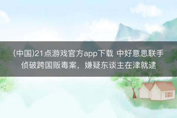 (中国)21点游戏官方app下载 中好意思联手侦破跨国贩毒案,嫌疑东谈主在津就逮