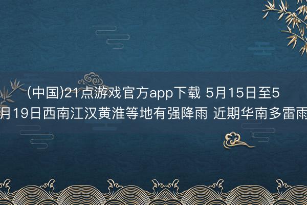 (中国)21点游戏官方app下载 5月15日至5月19日西南江汉黄淮等地有强降雨 近期华南多雷雨