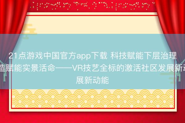 21点游戏中国官方app下载 科技赋能下层治理 捏造赋能实景活命——VR技艺全标的激活社区发展新动能