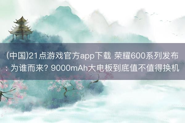 (中国)21点游戏官方app下载 荣耀600系列发布: 为谁而来? 9000mAh大电板到底值不值得换机