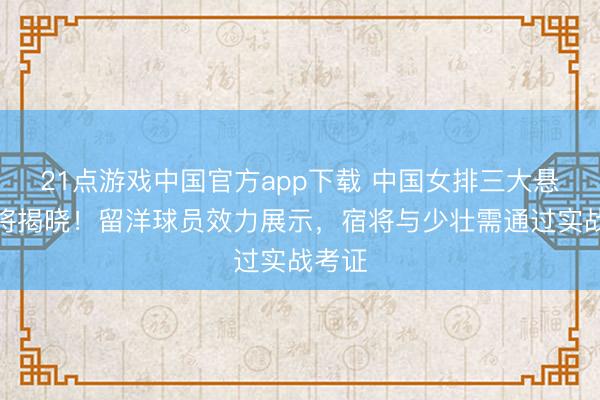 21点游戏中国官方app下载 中国女排三大悬念行将揭晓！留洋球员效力展示，宿将与少壮需通过实战考证