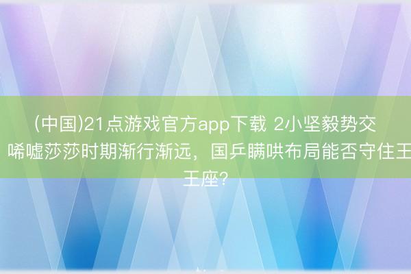 (中国)21点游戏官方app下载 2小坚毅势交班!唏嘘莎莎时期渐行渐远,国乒瞒哄布局能否守住王座?