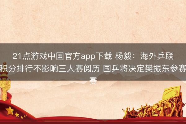 21点游戏中国官方app下载 杨毅：海外乒联积分排行不影响三大赛阅历 国乒将决定樊振东参赛