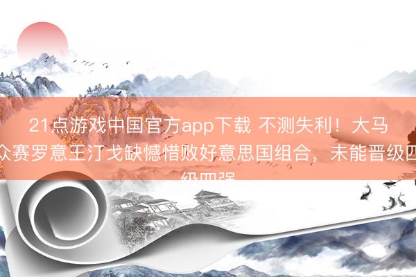 21点游戏中国官方app下载 不测失利！大马群众赛罗意王汀戈缺憾惜败好意思国组合，未能晋级四强