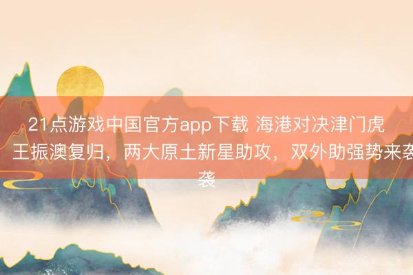 21点游戏中国官方app下载 海港对决津门虎：王振澳复归，两大原土新星助攻，双外助强势来袭