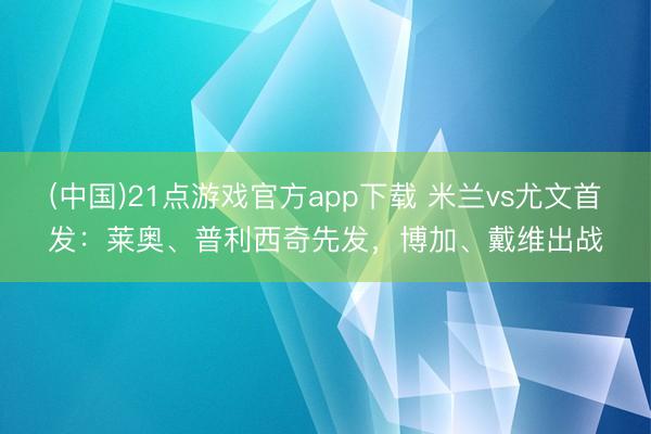 (中国)21点游戏官方app下载 米兰vs尤文首发：莱奥、普利西奇先发，博加、戴维出战