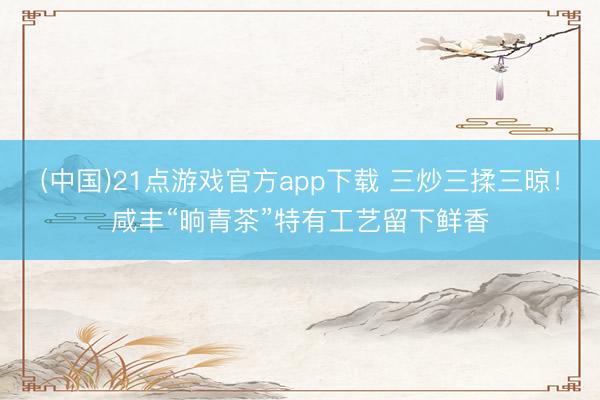 (中国)21点游戏官方app下载 三炒三揉三晾！咸丰“晌青茶”特有工艺留下鲜香