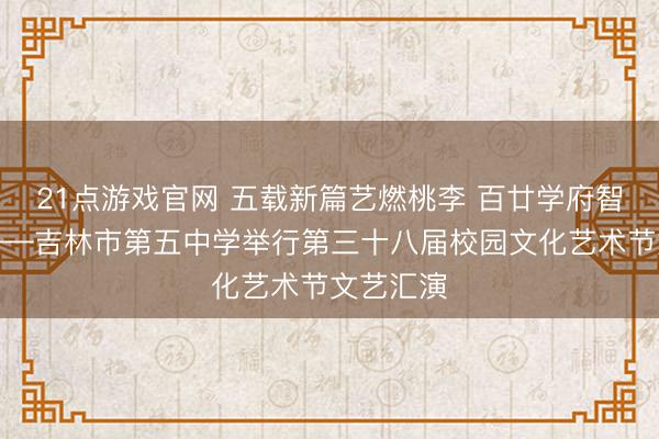21点游戏官网 五载新篇艺燃桃李 百廿学府智启青春——吉林市第五中学举行第三十八届校园文化艺术节文艺汇演