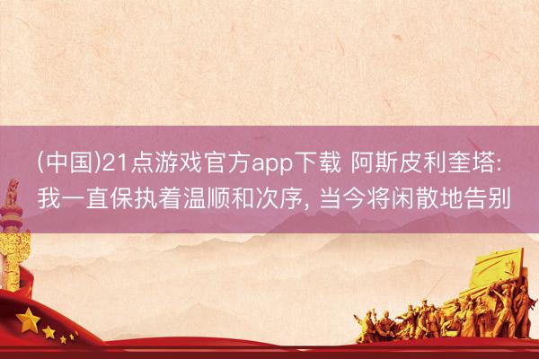(中国)21点游戏官方app下载 阿斯皮利奎塔: 我一直保执着温顺和次序， 当今将闲散地告别