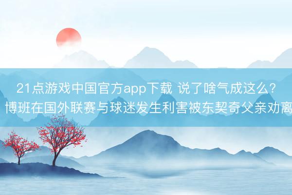 21点游戏中国官方app下载 说了啥气成这么? 博班在国外联赛与球迷发生利害被东契奇父亲劝离