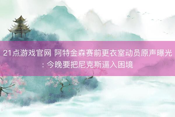 21点游戏官网 阿特金森赛前更衣室动员原声曝光: 今晚要把尼克斯逼入困境