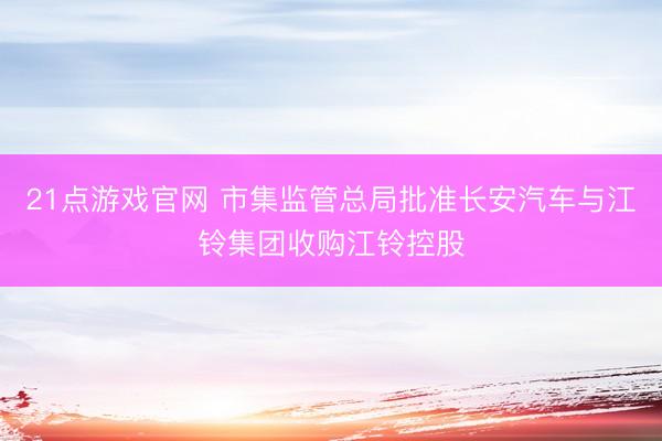 21点游戏官网 市集监管总局批准长安汽车与江铃集团收购江铃控股