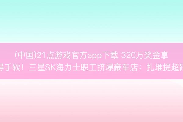 (中国)21点游戏官方app下载 320万奖金拿得手软！三星SK海力士职工挤爆豪车店：扎堆提超跑