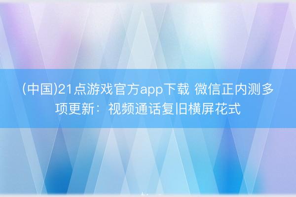 (中国)21点游戏官方app下载 微信正内测多项更新：视频通话复旧横屏花式