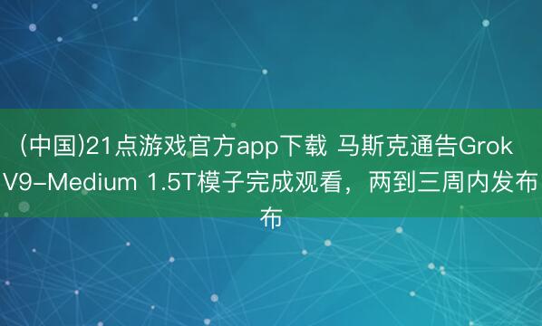 (中国)21点游戏官方app下载 马斯克通告Grok V9-Medium 1.5T模子完成观看，两到三周内发布