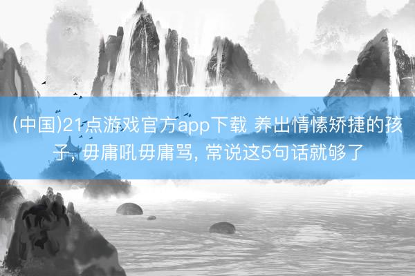 (中国)21点游戏官方app下载 养出情愫矫捷的孩子, 毋庸吼毋庸骂, 常说这5句话就够了