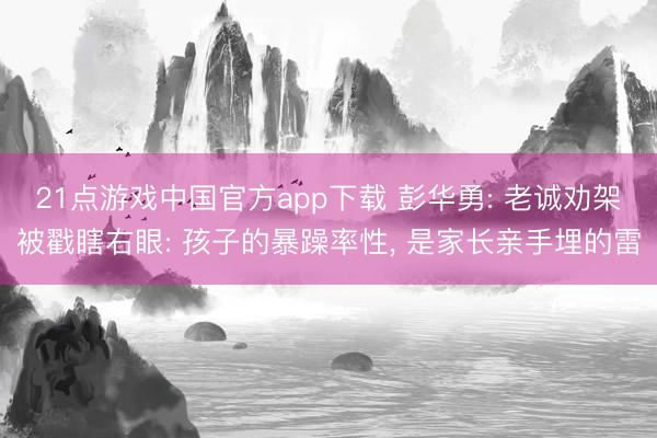 21点游戏中国官方app下载 彭华勇: 老诚劝架被戳瞎右眼: 孩子的暴躁率性, 是家长亲手埋的雷