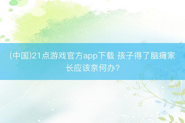 (中国)21点游戏官方app下载 孩子得了脑瘫家长应该奈何办?