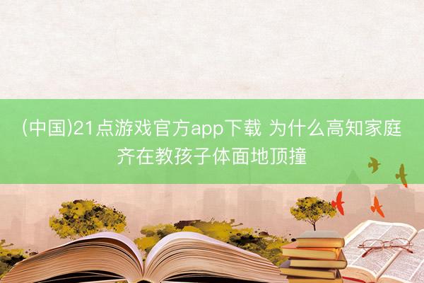 (中国)21点游戏官方app下载 为什么高知家庭齐在教孩子体面地顶撞