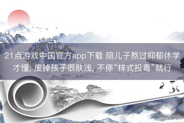 21点游戏中国官方app下载 陪儿子熬过抑郁休学才懂， 废掉孩子很肤浅， 不停“样式投毒”就行