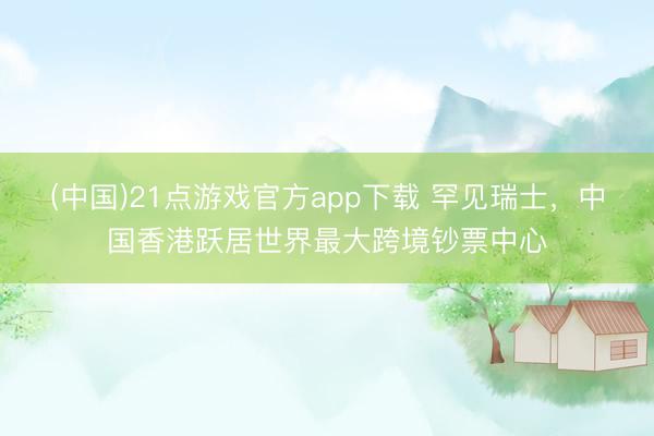 (中国)21点游戏官方app下载 罕见瑞士，中国香港跃居世界最大跨境钞票中心