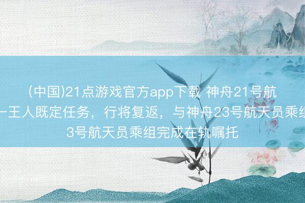 (中国)21点游戏官方app下载 神舟21号航天员乘组完成一王人既定任务，行将复返，与神舟23号航天员乘组完成在轨嘱托