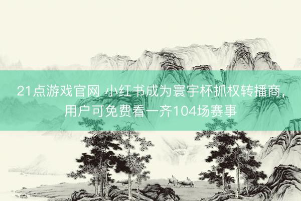 21点游戏官网 小红书成为寰宇杯抓权转播商，用户可免费看一齐104场赛事