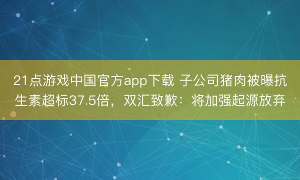 21点游戏中国官方app下载 子公司猪肉被曝抗生素超标37.5倍，双汇致歉：将加强起源放弃