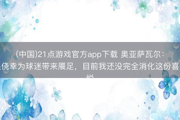 (中国)21点游戏官方app下载 奥亚萨瓦尔：很侥幸为球迷带来餍足，目前我还没完全消化这份喜悦