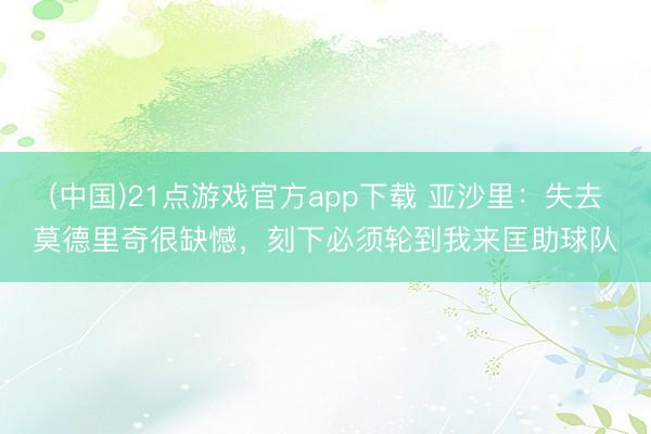 (中国)21点游戏官方app下载 亚沙里：失去莫德里奇很缺憾，刻下必须轮到我来匡助球队