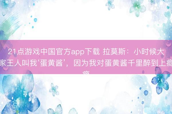 21点游戏中国官方app下载 拉莫斯:小时候大家王人叫我‘蛋黄酱’,因为我对蛋黄酱千里醉到上瘾