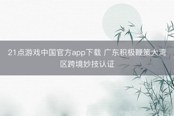 21点游戏中国官方app下载 广东积极鞭策大湾区跨境妙技认证
