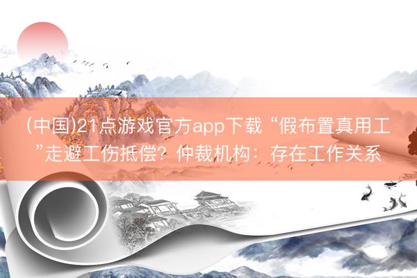 (中国)21点游戏官方app下载 “假布置真用工”走避工伤抵偿？仲裁机构：存在工作关系