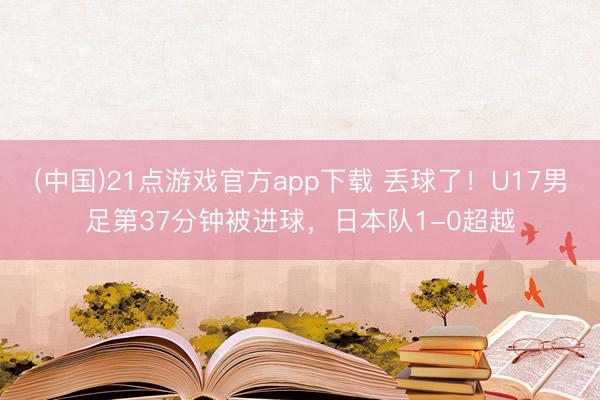 (中国)21点游戏官方app下载 丢球了！U17男足第37分钟被进球，日本队1-0超越