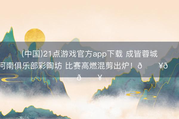 (中国)21点游戏官方app下载 成皆蓉城vs河南俱乐部彩陶坊 比赛高燃混剪出炉！🔥🔥