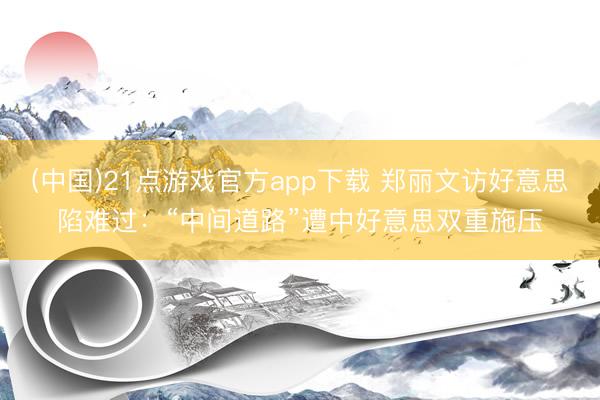 (中国)21点游戏官方app下载 郑丽文访好意思陷难过：“中间道路”遭中好意思双重施压
