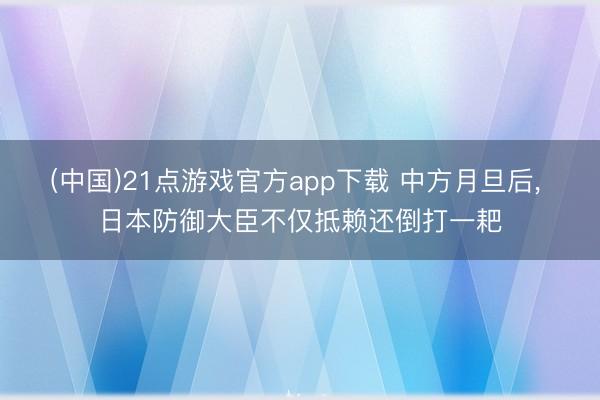 (中国)21点游戏官方app下载 中方月旦后， 日本防御大臣不仅抵赖还倒打一耙