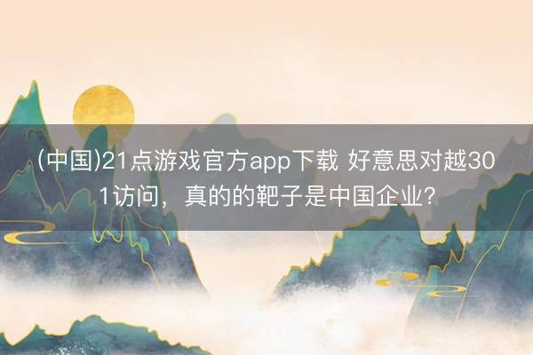 (中国)21点游戏官方app下载 好意思对越301访问，真的的靶子是中国企业？