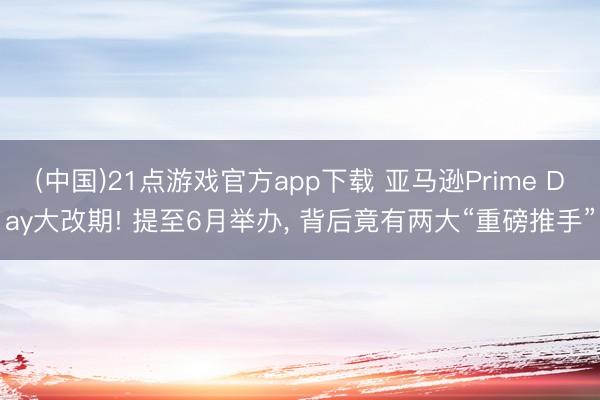 (中国)21点游戏官方app下载 亚马逊Prime Day大改期! 提至6月举办, 背后竟有两大“重磅推手”