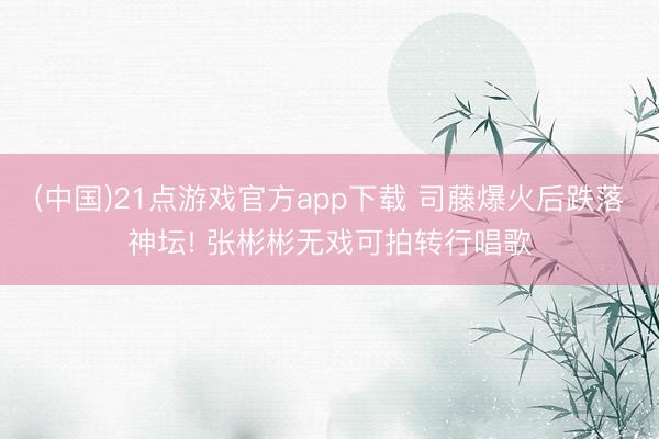 (中国)21点游戏官方app下载 司藤爆火后跌落神坛! 张彬彬无戏可拍转行唱歌