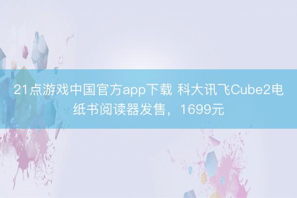 21点游戏中国官方app下载 科大讯飞Cube2电纸书阅读器发售，1699元