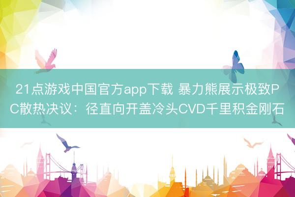 21点游戏中国官方app下载 暴力熊展示极致PC散热决议：径直向开盖冷头CVD千里积金刚石