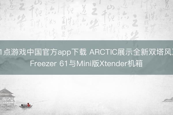 21点游戏中国官方app下载 ARCTIC展示全新双塔风冷Freezer 61与Mini版Xtender机箱