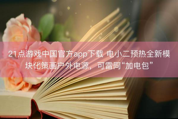 21点游戏中国官方app下载 电小二预热全新模块化策画户外电源，可雷同“加电包”