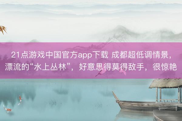 21点游戏中国官方app下载 成都超低调情景，漂流的“水上丛林”，好意思得莫得敌手，很惊艳
